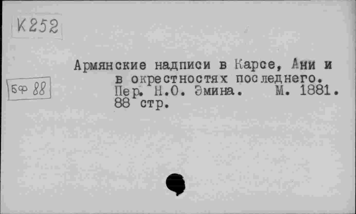 ﻿И252
Б<Р №
Армянские надписи в Карсе, Ани и в окрестностях последнего. Пер. Н.О. Эмина. М. 1881. 88 стр.